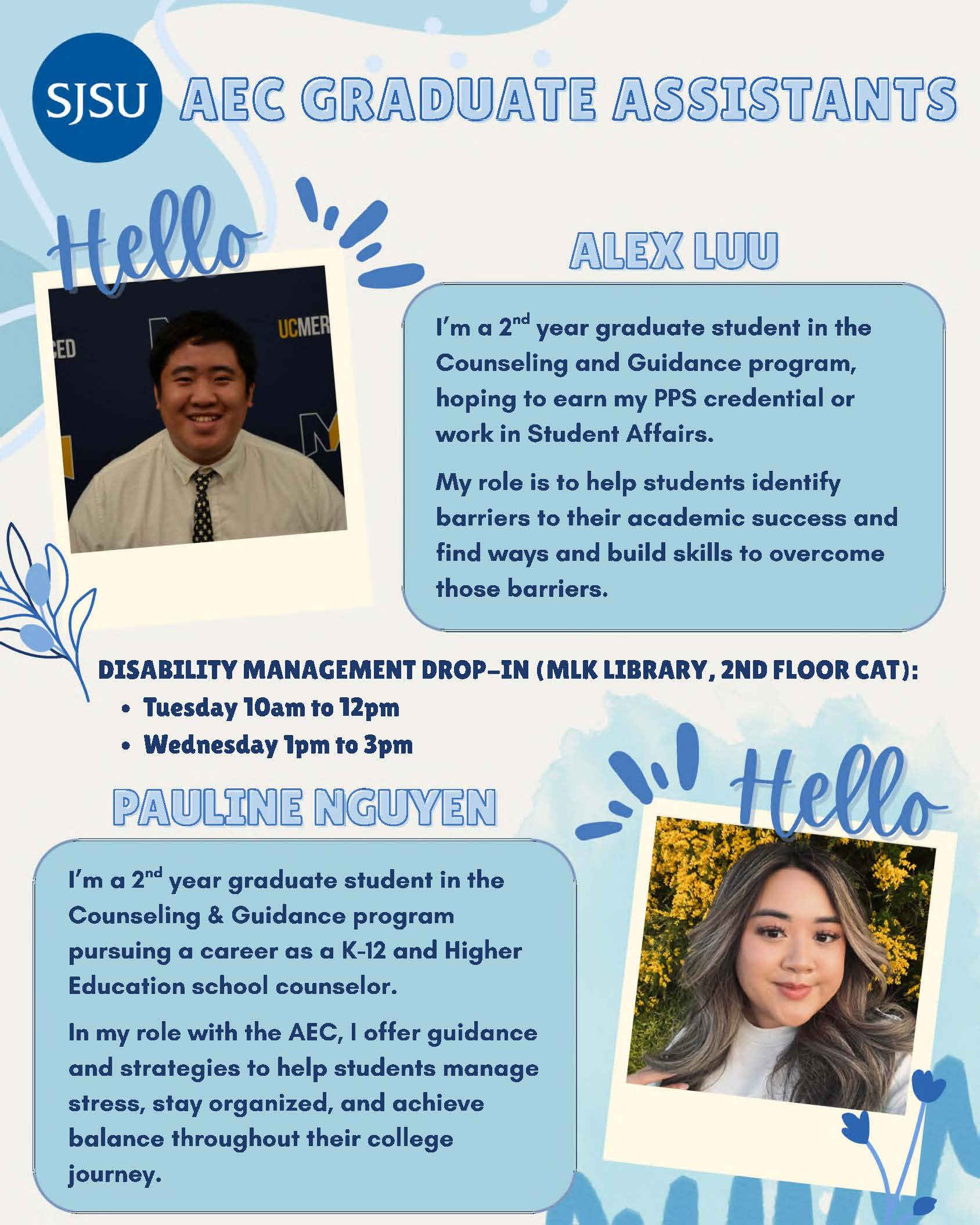 SJSU AEC GRADUATE ASSISTANTS Disability Management Drop-Ins  Location: Martin Luther King Library, 2nd floor Center for Accessible Technology) Dates and Times: ● Tuesdays 10am to 12pm ● Wednesdays 1pm to 3pm Meet the Grad Assistants! Alex Luu I’m a 2nd year graduate student in the Counseling and Guidance program, hoping to earn my PPS credential or work in Student Affairs. My role is to help students identify barriers to their academic success and find ways and build skills to overcome those barriers. Pauline Nguyen I’m a 2nd year graduate student in the Counseling & Guidance program pursuing a career as a K-12 and Higher Education school counselor. In my role with the AEC, I offer guidance and strategies to help students manage stress, stay organized, and achieve balance throughout their college journey.